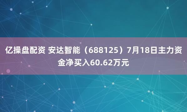亿操盘配资 安达智能（688125）7月18日主力资金净买入60.62万元