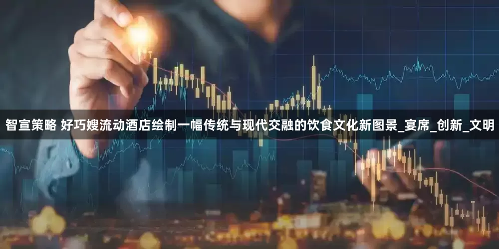 智宣策略 好巧嫂流动酒店绘制一幅传统与现代交融的饮食文化新图景_宴席_创新_文明