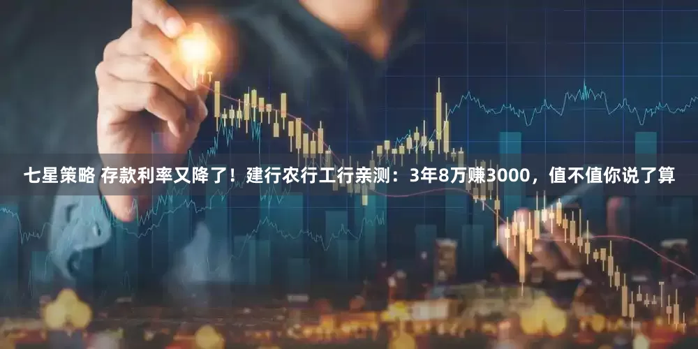 七星策略 存款利率又降了！建行农行工行亲测：3年8万赚3000，值不值你说了算