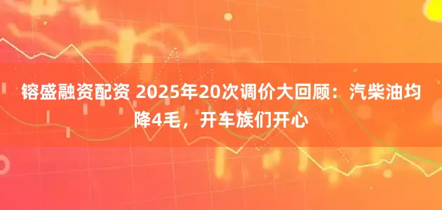 镕盛融资配资 2025年20次调价大回顾：汽柴油均降4毛，开车族们开心