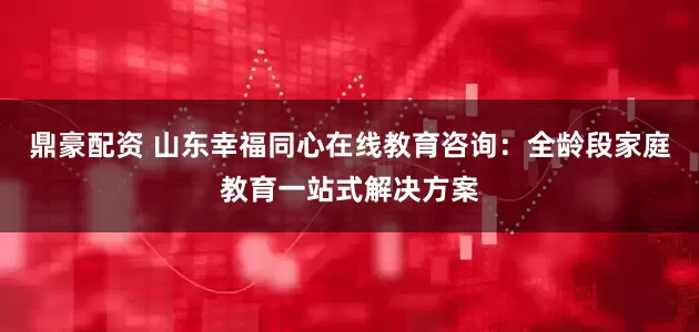鼎豪配资 山东幸福同心在线教育咨询：全龄段家庭教育一站式解决方案