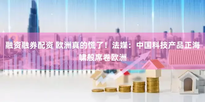 融资融券配资 欧洲真的慌了！法媒：中国科技产品正海啸般席卷欧洲