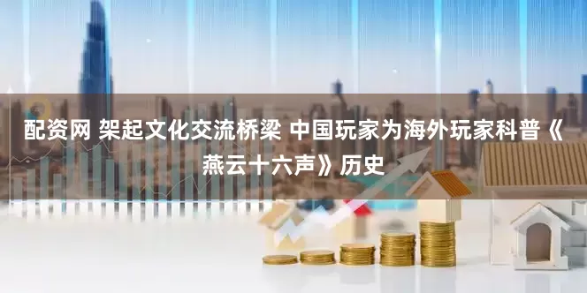 配资网 架起文化交流桥梁 中国玩家为海外玩家科普《燕云十六声》历史
