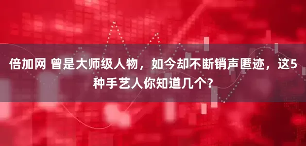 倍加网 曾是大师级人物，如今却不断销声匿迹，这5种手艺人你知道几个？