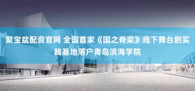聚宝盆配资官网 全国首家《国之脊梁》线下舞台剧实践基地落户青岛滨海学院