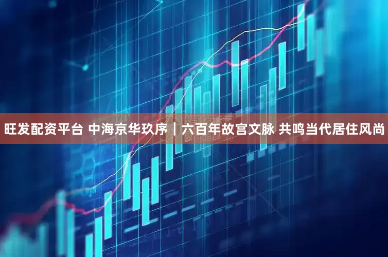 旺发配资平台 中海京华玖序｜六百年故宫文脉 共鸣当代居住风尚