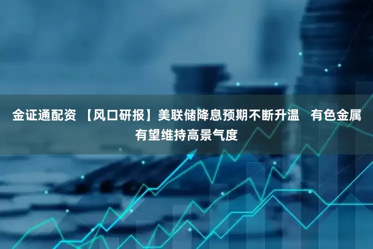金证通配资 【风口研报】美联储降息预期不断升温   有色金属有望维持高景气度