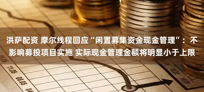 洪萨配资 摩尔线程回应“闲置募集资金现金管理”：不影响募投项目实施 实际现金管理金额将明显小于上限