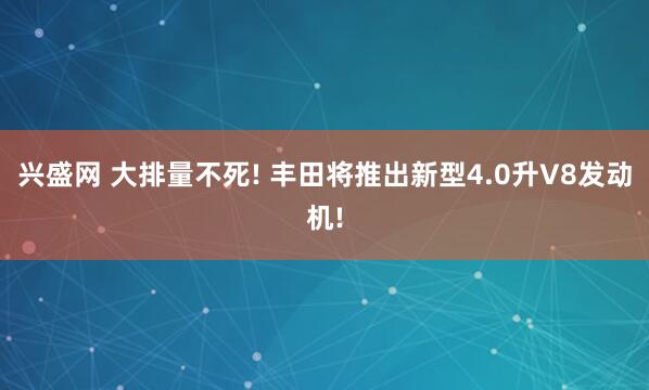 兴盛网 大排量不死! 丰田将推出新型4.0升V8发动机!
