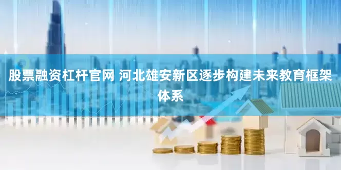 股票融资杠杆官网 河北雄安新区逐步构建未来教育框架体系