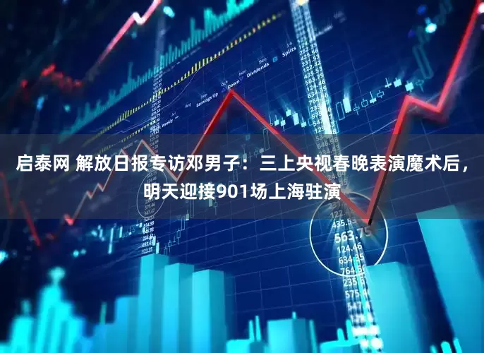 启泰网 解放日报专访邓男子：三上央视春晚表演魔术后，明天迎接901场上海驻演