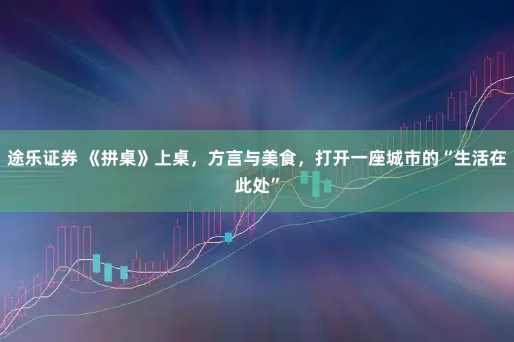 途乐证券 《拼桌》上桌，方言与美食，打开一座城市的“生活在此处”