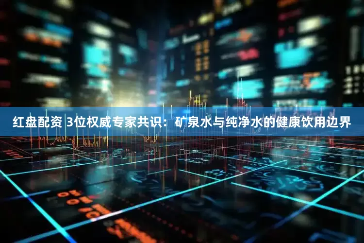 红盘配资 3位权威专家共识：矿泉水与纯净水的健康饮用边界